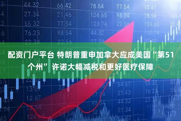 配资门户平台 特朗普重申加拿大应成美国“第51个州” 许诺大幅减税和更好医疗保障