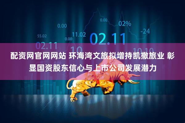 配资网官网网站 环海湾文旅拟增持凯撒旅业 彰显国资股东信心与上市公司发展潜力