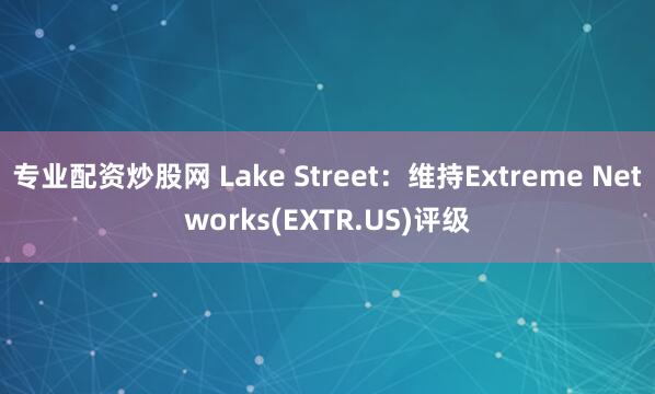 专业配资炒股网 Lake Street：维持Extreme Networks(EXTR.US)评级