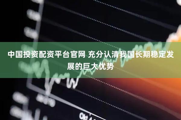 中国投资配资平台官网 充分认清我国长期稳定发展的巨大优势