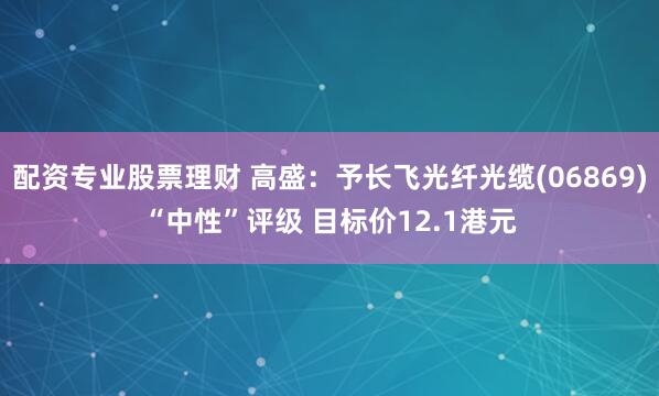 配资专业股票理财 高盛：予长飞光纤光缆(06869)“中性”评级 目标价12.1港元
