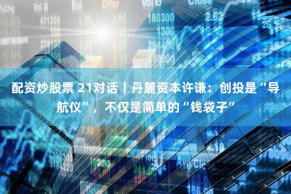 配资炒股票 21对话｜丹麓资本许谦：创投是“导航仪”，不仅是简单的“钱袋子”