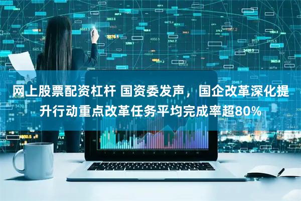 网上股票配资杠杆 国资委发声，国企改革深化提升行动重点改革任务平均完成率超80%