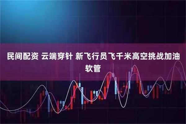 民间配资 云端穿针 新飞行员飞千米高空挑战加油软管