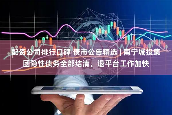 配资公司排行口碑 债市公告精选 | 南宁城投集团隐性债务全部结清，退平台工作加快
