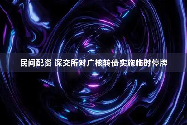 民间配资 深交所对广核转债实施临时停牌