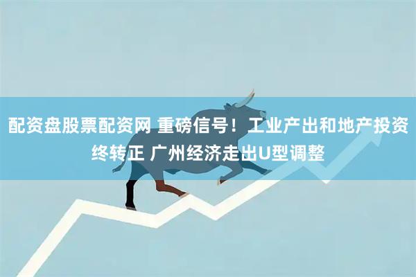 配资盘股票配资网 重磅信号！工业产出和地产投资终转正 广州经济走出U型调整