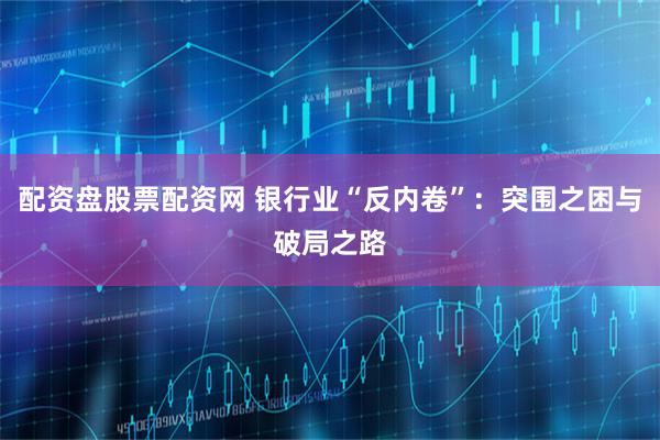 配资盘股票配资网 银行业“反内卷”：突围之困与破局之路