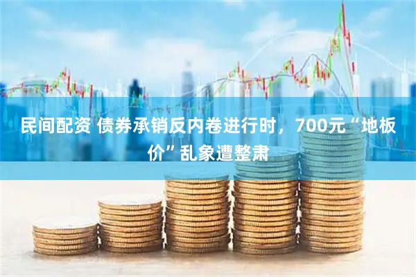 民间配资 债券承销反内卷进行时，700元“地板价”乱象遭整肃