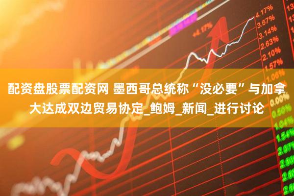 配资盘股票配资网 墨西哥总统称“没必要”与加拿大达成双边贸易协定_鲍姆_新闻_进行讨论