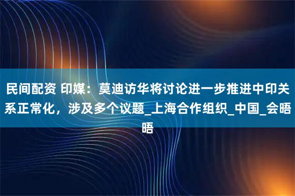 民间配资 印媒：莫迪访华将讨论进一步推进中印关系正常化，涉及多个议题_上海合作组织_中国_会晤