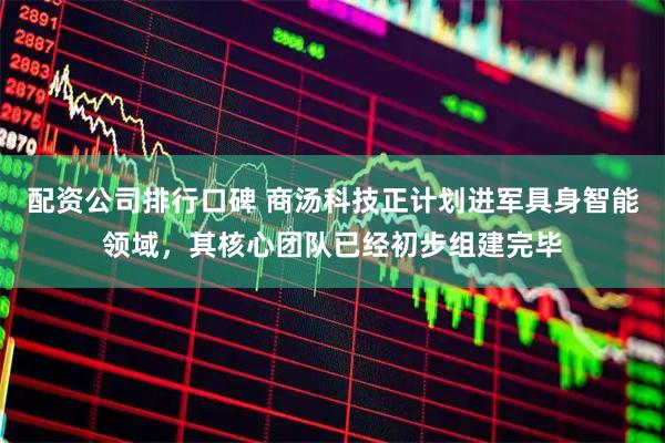 配资公司排行口碑 商汤科技正计划进军具身智能领域，其核心团队已经初步组建完毕