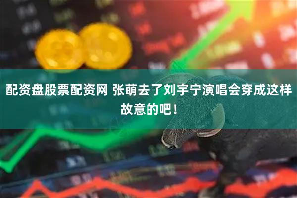 配资盘股票配资网 张萌去了刘宇宁演唱会穿成这样故意的吧！