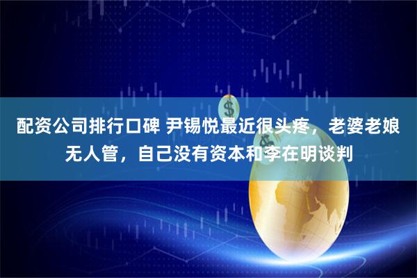 配资公司排行口碑 尹锡悦最近很头疼，老婆老娘无人管，自己没有资本和李在明谈判