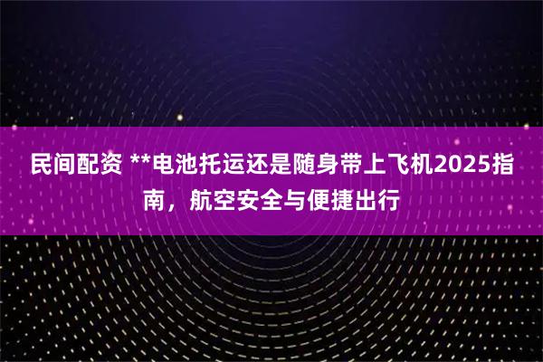 民间配资 **电池托运还是随身带上飞机2025指南，航空安全与便捷出行