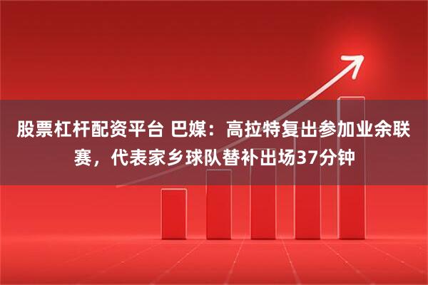股票杠杆配资平台 巴媒：高拉特复出参加业余联赛，代表家乡球队替补出场37分钟
