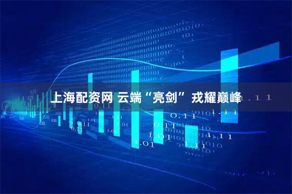 上海配资网 云端“亮剑” 戎耀巅峰