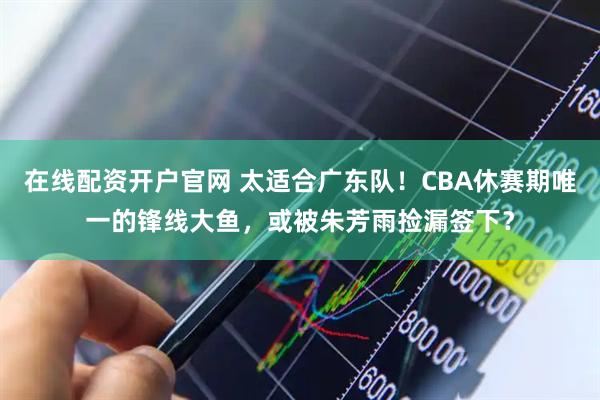 在线配资开户官网 太适合广东队！CBA休赛期唯一的锋线大鱼，或被朱芳雨捡漏签下？