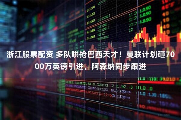浙江股票配资 多队哄抢巴西天才！曼联计划砸7000万英镑引进，阿森纳同步跟进