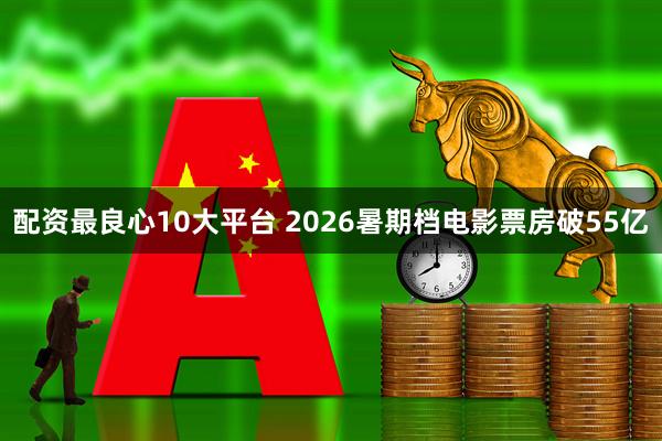 配资最良心10大平台 2026暑期档电影票房破55亿