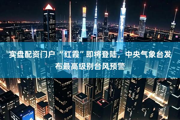 实盘配资门户 “红霞”即将登陆，中央气象台发布最高级别台风预警