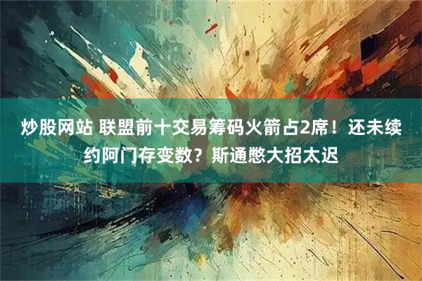 炒股网站 联盟前十交易筹码火箭占2席!还未续约阿门存变数?斯通憋大招太迟